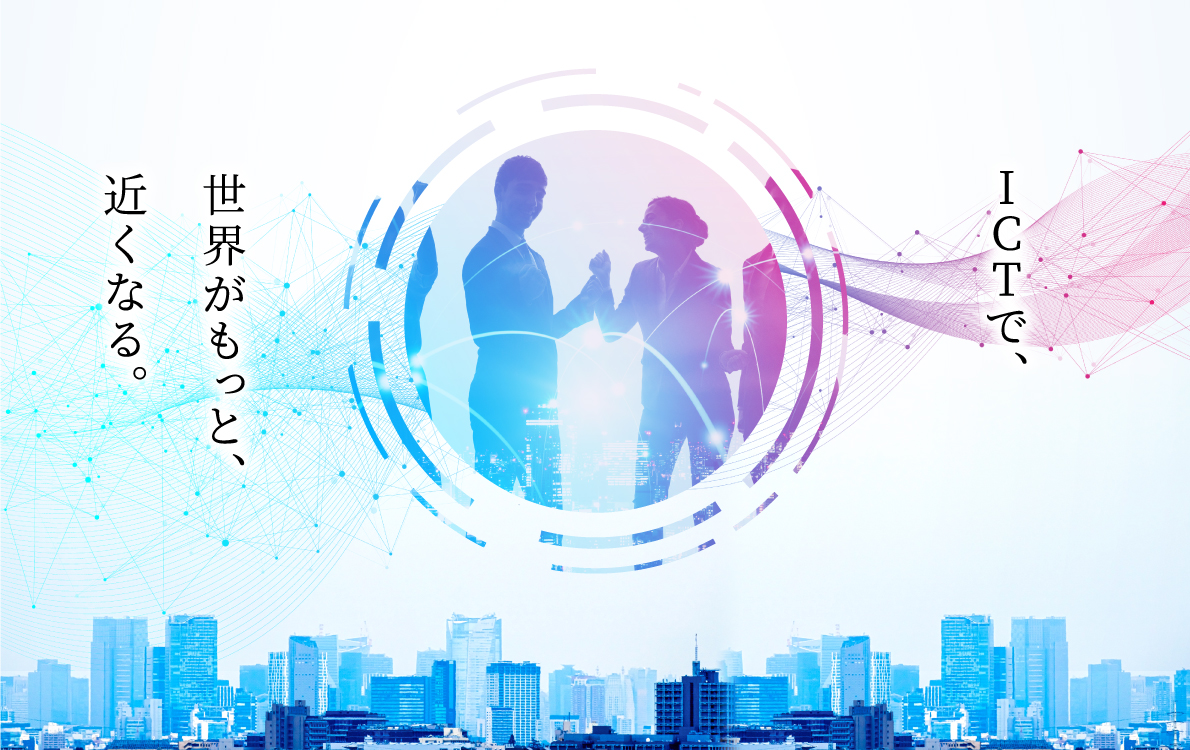 ICTで、世界がもっと、近くなる。